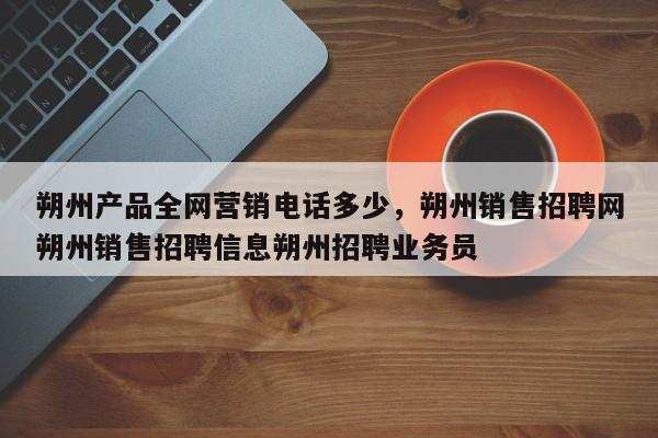 朔州产品全网营销电话多少，朔州销售招聘网朔州销售招聘信息朔州招聘业务员