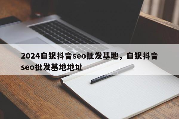 2024白银抖音seo批发基地，白银抖音seo批发基地地址