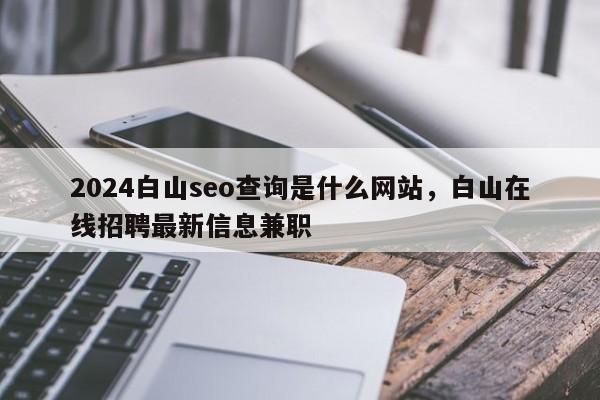 2024白山seo查询是什么网站，白山在线招聘最新信息兼职