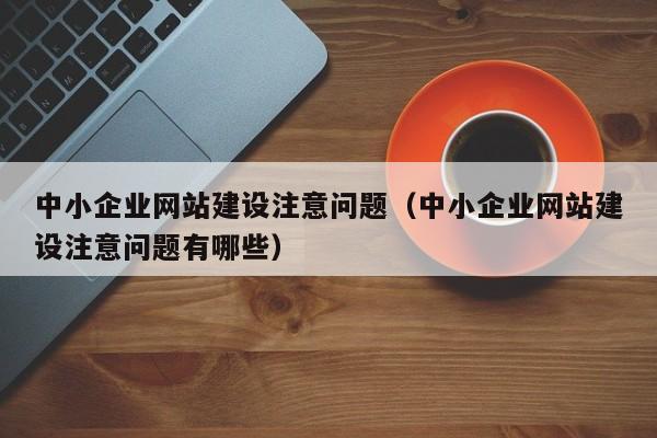 中小企业网站建设注意问题（中小企业网站建设注意问题有哪些）