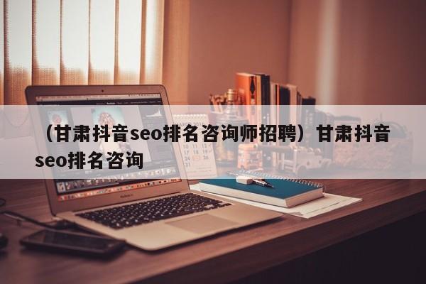 （甘肃抖音seo排名咨询师招聘）甘肃抖音seo排名咨询