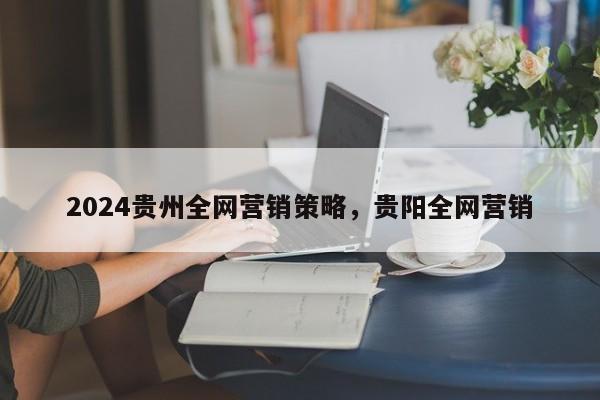 2024贵州全网营销策略，贵阳全网营销