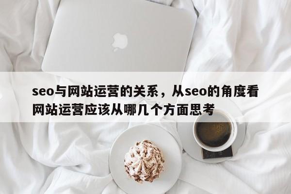 seo与网站运营的关系，从seo的角度看网站运营应该从哪几个方面思考