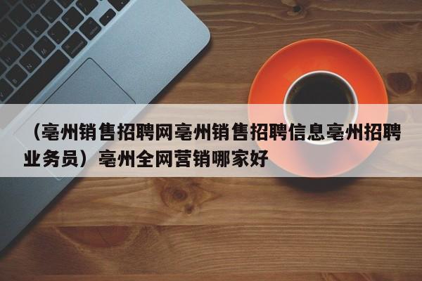 （亳州销售招聘网亳州销售招聘信息亳州招聘业务员）亳州全网营销哪家好