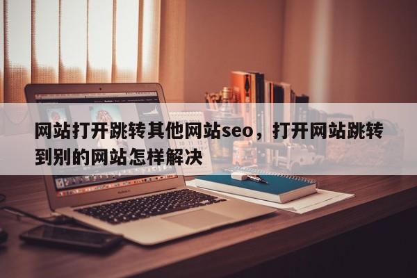 网站打开跳转其他网站seo，打开网站跳转到别的网站怎样解决