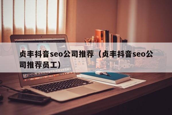 贞丰抖音seo公司推荐（贞丰抖音seo公司推荐员工）