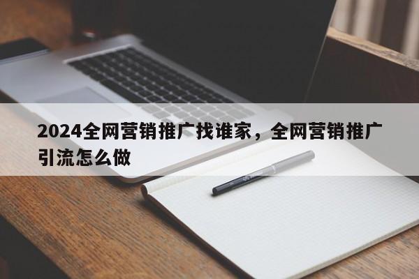 2024全网营销推广找谁家，全网营销推广引流怎么做