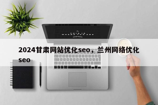 2024甘肃网站优化seo，兰州网络优化seo