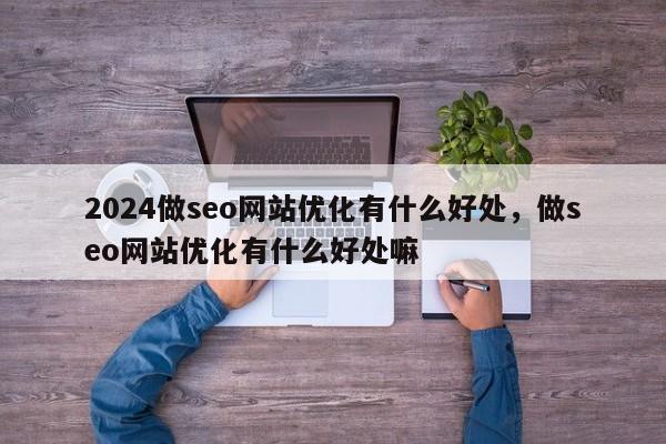 2024做seo网站优化有什么好处，做seo网站优化有什么好处嘛