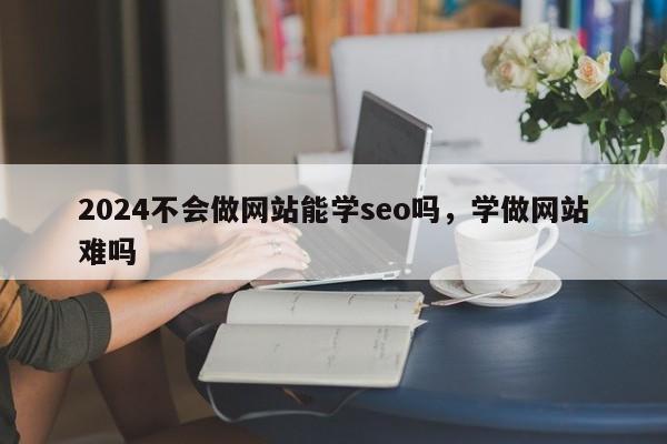 2024不会做网站能学seo吗，学做网站难吗