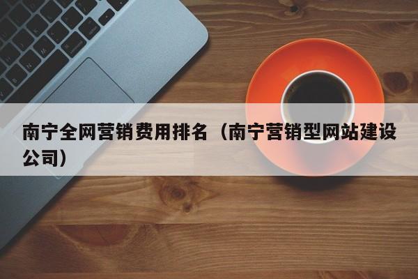 南宁全网营销费用排名（南宁营销型网站建设公司）