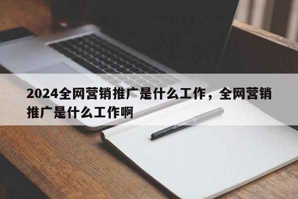 2024全网营销推广是什么工作，全网营销推广是什么工作啊