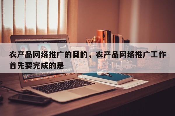 农产品网络推广的目的，农产品网络推广工作首先要完成的是