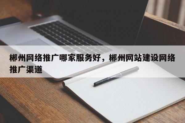 郴州网络推广哪家服务好，郴州网站建设网络推广渠道