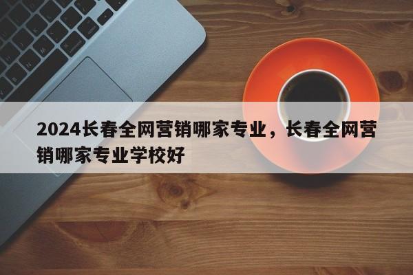 2024长春全网营销哪家专业，长春全网营销哪家专业学校好