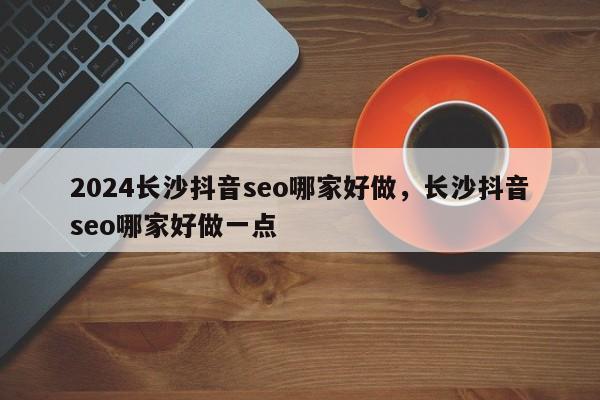 2024长沙抖音seo哪家好做，长沙抖音seo哪家好做一点