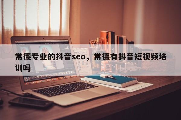 常德专业的抖音seo，常德有抖音短视频培训吗