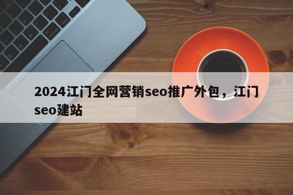 2024江门全网营销seo推广外包，江门seo建站