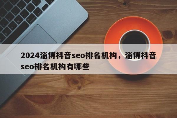 2024淄博抖音seo排名机构，淄博抖音seo排名机构有哪些