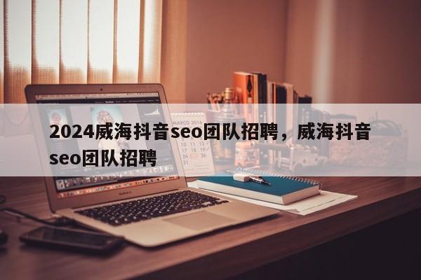 2024威海抖音seo团队招聘，威海抖音seo团队招聘