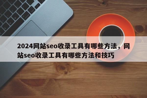 2024网站seo收录工具有哪些方法，网站seo收录工具有哪些方法和技巧