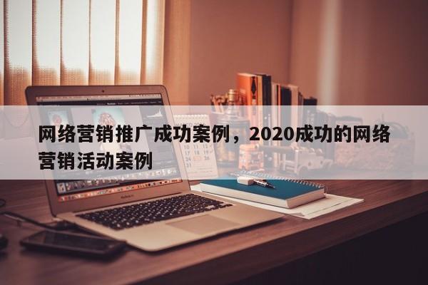 网络营销推广成功案例，2020成功的网络营销活动案例