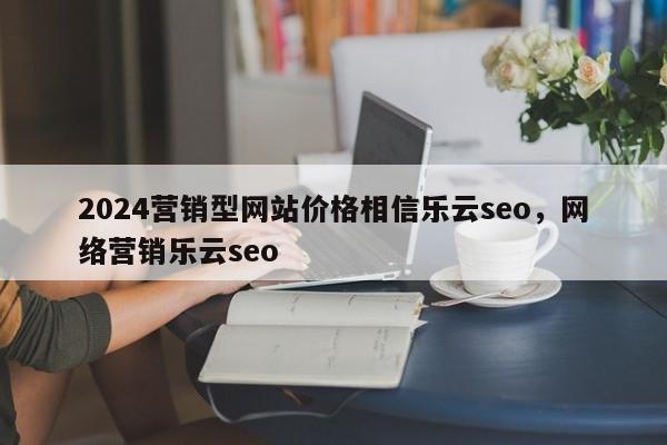 2024营销型网站价格相信乐云seo，网络营销乐云seo