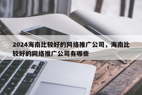 2024海南比较好的网络推广公司，海南比较好的网络推广公司有哪些