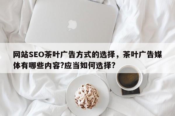 网站SEO茶叶广告方式的选择，茶叶广告媒体有哪些内容?应当如何选择?