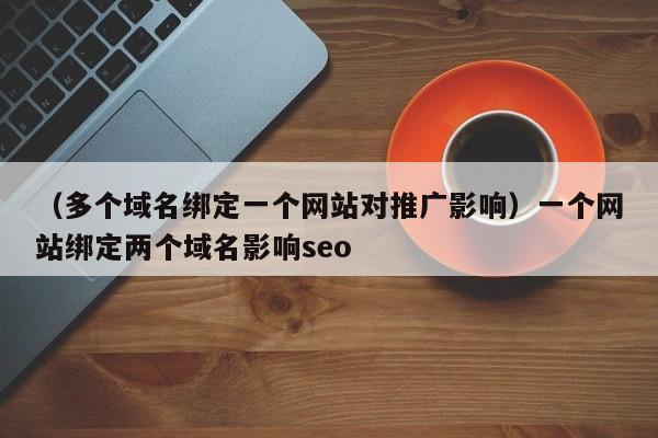 （多个域名绑定一个网站对推广影响）一个网站绑定两个域名影响seo