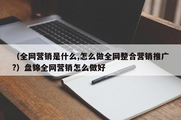 （全网营销是什么,怎么做全网整合营销推广?）盘锦全网营销怎么做好