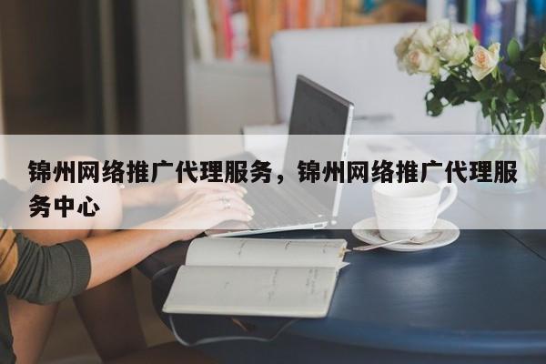 锦州网络推广代理服务，锦州网络推广代理服务中心