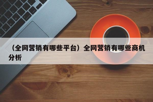 （全网营销有哪些平台）全网营销有哪些商机分析