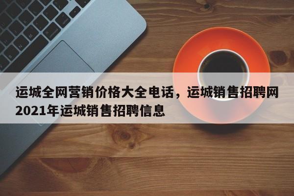 运城全网营销价格大全电话，运城销售招聘网2021年运城销售招聘信息