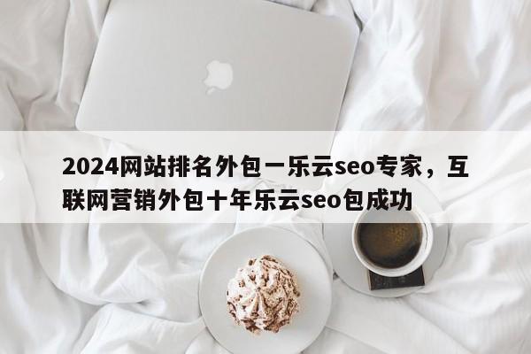 2024网站排名外包一乐云seo专家，互联网营销外包十年乐云seo包成功