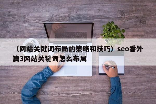 （网站关键词布局的策略和技巧）seo番外篇3网站关键词怎么布局