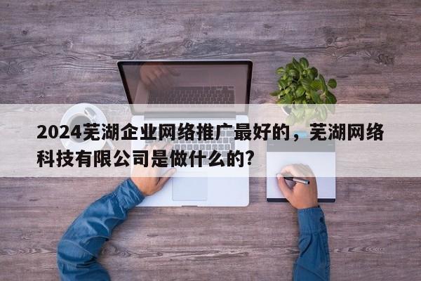 2024芜湖企业网络推广最好的，芜湖网络科技有限公司是做什么的?