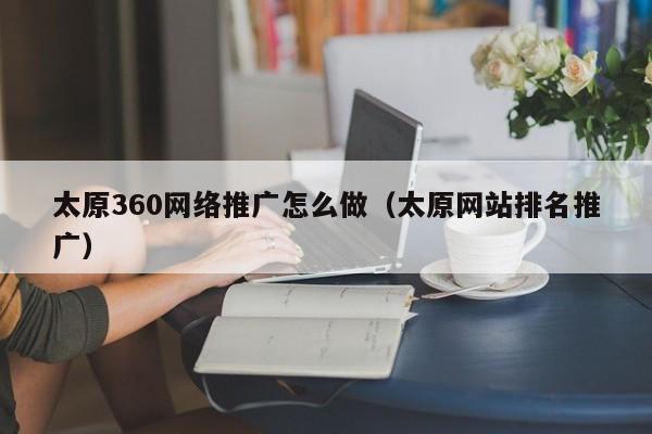 太原360网络推广怎么做（太原网站排名推广）