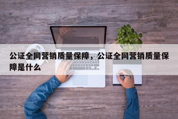 公证全网营销质量保障，公证全网营销质量保障是什么