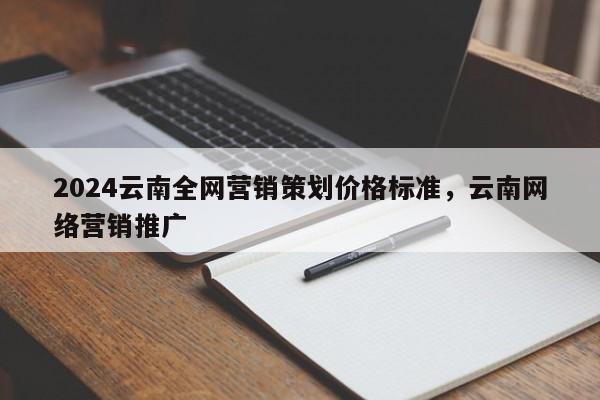 2024云南全网营销策划价格标准，云南网络营销推广