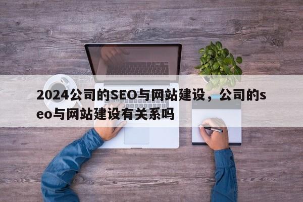 2024公司的SEO与网站建设，公司的seo与网站建设有关系吗