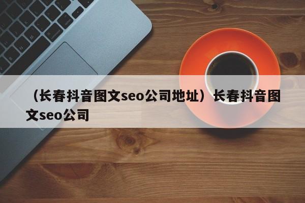 （长春抖音图文seo公司地址）长春抖音图文seo公司