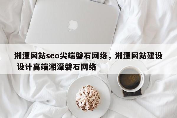 湘潭网站seo尖端磐石网络，湘潭网站建设 设计高端湘潭磐石网络