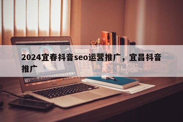 2024宜春抖音seo运营推广，宜昌抖音推广