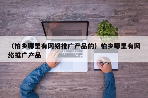 （柏乡哪里有网络推广产品的）柏乡哪里有网络推广产品