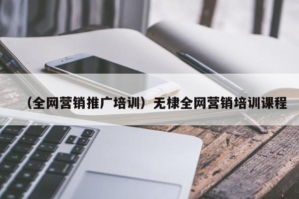 （全网营销推广培训）无棣全网营销培训课程