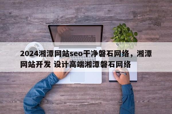 2024湘潭网站seo干净磐石网络，湘潭网站开发 设计高端湘潭磐石网络