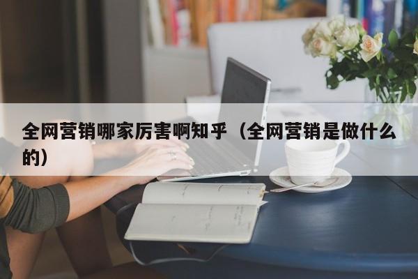 全网营销哪家厉害啊知乎（全网营销是做什么的）