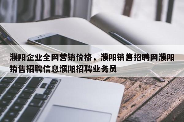 濮阳企业全网营销价格，濮阳销售招聘网濮阳销售招聘信息濮阳招聘业务员