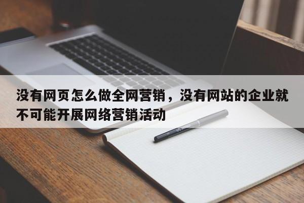 没有网页怎么做全网营销，没有网站的企业就不可能开展网络营销活动